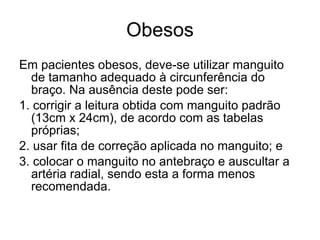 Obesos Em pacientes obesos, deve-se utilizar manguito de tamanho adequado à circunferência do braço. Na ausência deste pode ser:  1. corrigir a leitura obtida com manguito padrão (13cm x 24cm), de acordo com as tabelas próprias; 2. usar fita de correção aplicada no manguito; e 3. colocar o manguito no antebraço e auscultar a artéria radial, sendo esta a forma menos recomendada. 