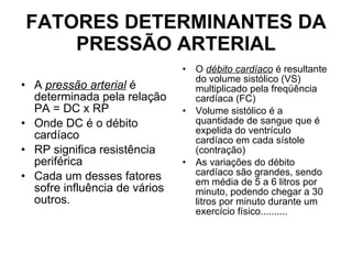 FATORES DETERMINANTES DA PRESSÃO ARTERIAL A  pressão arterial  é determinada pela relação PA = DC x RP Onde DC é o débito cardíaco  RP significa resistência periférica  Cada um desses fatores sofre influência de vários outros. O  débito cardíaco  é resultante do volume sistólico (VS) multiplicado pela freqüência cardíaca (FC)  Volume sistólico é a quantidade de sangue que é expelida do ventrículo cardíaco em cada sístole (contração)  As variações do débito cardíaco são grandes, sendo em média de 5 a 6 litros por minuto, podendo chegar a 30 litros por minuto durante um exercício físico.......... 