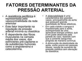 FATORES DETERMINANTES DA PRESSÃO ARTERIAL A  resistência periférica  é representada pela vasocontratilidade da rede arteriolar  Este fator importante na regulação da pressão arterial mínima ou diastólica É dependente das fibras musculares na camada média dos vasos, dos esfíncteres pré-capilares e de substâncias humorais como a angiotensina e catecolamina. A  distensibilidade  é uma característica dos grandes vasos, principalmente da aorta que possuem grande quantidade de fibras elásticas.  Em cada sístole o sangue é impulsionado para a aorta, acompanhada de uma apreciável energia cinética, que é em parte absorvida pela parede do vaso, fazendo com que a corrente sanguínea progrida de maneira contínua.  A diminuição da elasticidade da aorta, como ocorre em pessoas idosas, resulta de aumento da pressão sistólica sem elevação da diastólica. 