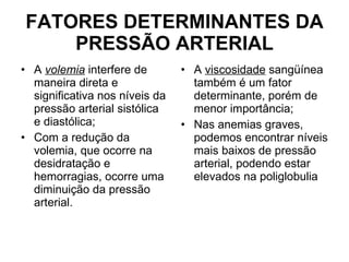 FATORES DETERMINANTES DA PRESSÃO ARTERIAL A  volemia  interfere de maneira direta e significativa nos níveis da pressão arterial sistólica e diastólica;  Com a redução da volemia, que ocorre na desidratação e hemorragias, ocorre uma diminuição da pressão arterial. A  viscosidade  sangüínea também é um fator determinante, porém de menor importância;  Nas anemias graves, podemos encontrar níveis mais baixos de pressão arterial, podendo estar elevados na poliglobulia 