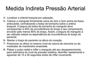 Medida Indireta Pressão Arterial 4-  Localizar a arterial braquial por palpação. 5-  Colocar o manguito firmemente cerca de 2cm a 3cm acima da fossa antecubital, centralizando a bolsa de borracha sobre a artéria braquial. A largura da bolsa de borracha do manguito deve corresponder a 40% da circunferência do braço e seu comprimento, envolver pelo menos 80% do braço. Assim, a largura do manguito a ser utilizado estará na dependência da circunferência do braço do paciente. 6-  Manter o braço do paciente na altura do coração. 7-  Posicionar os olhos no mesmo nível da coluna de mercúrio ou do mostrador do manômetro anaeróide. 8-  Palpar o pulso radial e inflar o manguito até seu desaparecimento, para estimativa do nível da pressão sistólica, desinflar rapidamente e aguardar de 15 a 30 segundos antes de inflar novamente. 