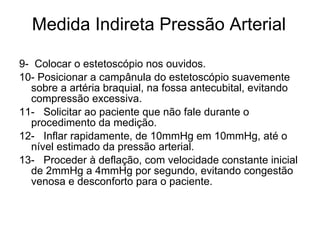 Medida Indireta Pressão Arterial 9-  Colocar o estetoscópio nos ouvidos. 10- Posicionar a campânula do estetoscópio suavemente sobre a artéria braquial, na fossa antecubital, evitando compressão excessiva. 11-   Solicitar ao paciente que não fale durante o procedimento da medição. 12-   Inflar rapidamente, de 10mmHg em 10mmHg, até o nível estimado da pressão arterial. 13-   Proceder à deflação, com velocidade constante inicial de 2mmHg a 4mmHg por segundo, evitando congestão venosa e desconforto para o paciente.  