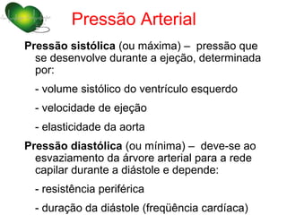 Pressão Arterial
Pressão sistólica (ou máxima) – pressão que
  se desenvolve durante a ejeção, determinada
  por:
  - volume sistólico do ventrículo esquerdo
  - velocidade de ejeção
  - elasticidade da aorta
Pressão diastólica (ou mínima) – deve-se ao
  esvaziamento da árvore arterial para a rede
  capilar durante a diástole e depende:
  - resistência periférica
  - duração da diástole (freqüência cardíaca)
 