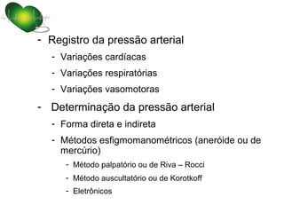 - Registro da pressão arterial
  - Variações cardíacas
  - Variações respiratórias
  - Variações vasomotoras
- Determinação da pressão arterial
  - Forma direta e indireta
  - Métodos esfigmomanométricos (aneróide ou de
    mercúrio)
     - Método palpatório ou de Riva – Rocci
     - Método auscultatório ou de Korotkoff
     - Eletrônicos
 