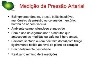 Medição da Pressão Arterial
• Esfingmomanômetro, braçal, balão insuflável,
  manômetro de pressão ou coluna de mercúrio,
  bomba de ar com válvula.
• Ambiente calmo, silencioso e aquecido
• Sem o uso de cigarros nos 15 minutos que
  antecedem as medidas ou cafeína 1 hora antes.
• Paciente sentado ou em decúbito dorsal com braço
  ligeiramente fletido ao nível do plano do coração
• Braço totalmente descoberto
• Realizar o mínimo de 2 medições.
 