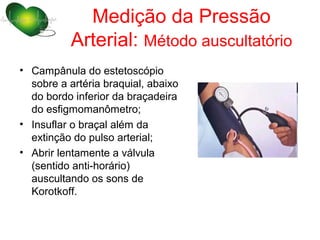 Medição da Pressão
          Arterial: Método auscultatório
• Campânula do estetoscópio
  sobre a artéria braquial, abaixo
  do bordo inferior da braçadeira
  do esfigmomanômetro;
• Insuflar o braçal além da
  extinção do pulso arterial;
• Abrir lentamente a válvula
  (sentido anti-horário)
  auscultando os sons de
  Korotkoff.
 