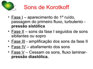 Sons de Korotkoff
• Fase I – aparecimento do 1º ruído,
  passagem do primeiro fluxo, turbulento -
  pressão sistólica
• Fase II – sons da fase I seguidos de sons
  sibilantes ou sopro
• Fase III - amplificação dos sons da fase II
• Fase IV – abafamento dos sons
• Fase V – Cessam os sons, fluxo laminar-
  pressão diastólica.
 