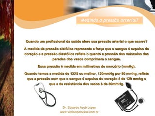 Quando um profissional da saúde afere sua pressão arterial o que ocorre? A medida da pressão sistólica representa a força que o sangue é expulso do coração e a pressão diastólica reflete o quanto a pressão dos músculos das paredes dos vasos comprimem o sangue. Essa pressão é medida em milímetros de mercúrio (mmHg). Quando temos a medida de 12X8 ou melhor, 120mmHg por 80 mmhg, reflete que a pressão com que o sangue é expulso do coração é de 120 mmhg e que a de resistência dos vasos é de 80mmHg. Medindo a pressão arterial? 
