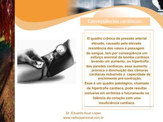 O quadro crônico de pressão arterial elevado, causado pela elevada  resistência dos vasos à passagem  do sangue, tem por conseqüência um esforço anormal da bomba cardíaca levando um aumento, ou hipertrofia das paredes cardíacas, esse aumento provoca a diminuição das câmaras cardíacas reduzindo a  capacidade de enchimento pré-contração. Esse é um quadro patológico, chamado de hipertrofia cardíaca, pode resultar inclusive em arritmias e futuramente na falência do coração com uma insuficiência cardíaca. Conseqüências cardíacas:   