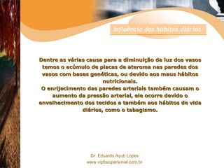 Dentre as várias causa para a diminuição da luz dos vasos temos o acúmulo de placas de ateroma nas paredes dos vasos com bases genéticas, ou devido aos maus hábitos nutricionais. O enrijecimento das paredes arteriais também causam o aumento da pressão arterial, ele ocorre devido o envelhecimento dos tecidos e também aos hábitos de vida diários, como o tabagismo. Influência dos hábitos diários: 