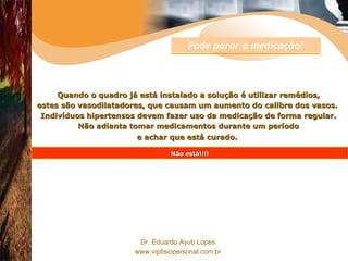 Quando o quadro já está instalado a solução é utilizar remédios, estes são vasodilatadores, que causam um aumento do calibre dos vasos.  Indivíduos hipertensos devem fazer uso da medicação de forma regular. Não adianta tomar medicamentos durante um período e achar que está curado.   Não está!!!! Pode parar a medicação? 