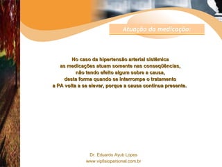 No caso da hipertensão arterial sistêmica as medicações atuam somente nas conseqüências, não tendo efeito algum sobre a causa, desta forma quando se interrompe o tratamento a PA volta a se elevar, porque a causa continua presente.  Atuação da medicação: 