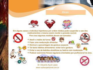 Em alguns casos o indivíduo hipertenso por ordem médica pode suspender o uso dos medicamentos e mesmo assim manter a pressão normal. Para isso algumas medidas devem ser tomadas: Abolir o hábito de fumar. Fazer uma reeducação alimentar. Diminuir a porcentagem de gordura corporal.  Ter bons hábitos alimentares: evitar sal e gordura. Evitar o uso de bebidas alcoólicas ou fazê-lo com moderação. Praticar exercícios físicos regulares orientados por profissional da área. Dicas: 