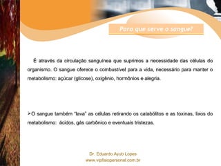 É através da circulação sanguínea que suprimos a necessidade das células do organismo. O sangue oferece o combustível para a vida, necessário para manter o metabolismo: açúcar (glicose), oxigênio, hormônios e alegria. O sangue também “lava” as células retirando os catabólitos e as toxinas, lixos do metabolismo:  ácidos, gás carbônico e eventuais tristezas. Para que serve o sangue? 