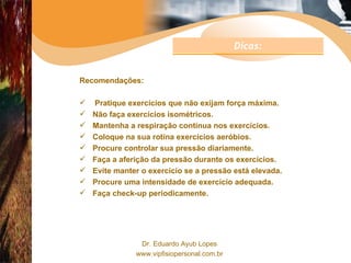 Recomendações: Pratique exercícios que não exijam força máxima. Não faça exercícios isométricos. Mantenha a respiração contínua nos exercícios. Coloque na sua rotina exercícios aeróbios. Procure controlar sua pressão diariamente. Faça a aferição da pressão durante os exercícios. Evite manter o exercício se a pressão está elevada. Procure uma intensidade de exercício adequada. Faça check-up periodicamente. Dicas: 