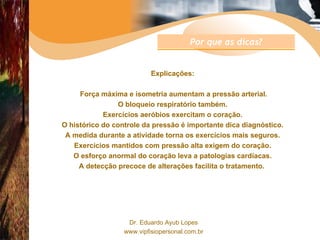 Explicações: Força máxima e isometria aumentam a pressão arterial. O bloqueio respiratório também. Exercícios aeróbios exercitam o coração. O histórico do controle da pressão é importante dica diagnóstico. A medida durante a atividade torna os exercícios mais seguros. Exercícios mantidos com pressão alta exigem do coração. O esforço anormal do coração leva a patologias cardíacas. A detecção precoce de alterações facilita o tratamento.  Por que as dicas? 