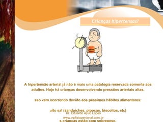   A hipertensão arterial já não é mais uma patologia reservada somente aos adultos. Hoje há crianças desenvolvendo pressões arteriais altas. Isso vem ocorrendo devido aos péssimos hábitos alimentares: muito sal (sanduíches, pipocas, biscoitos, etc) as crianças estão com sobrepeso. Crianças hipertensas? 