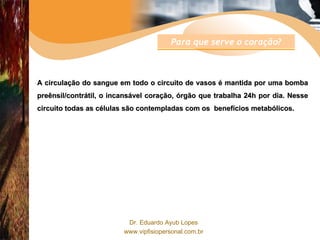 A circulação do sangue em todo o circuito de vasos é mantida por uma bomba preênsil/contrátil, o incansável coração, órgão que trabalha 24h por dia. Nesse circuito todas as células são contempladas com os  benefícios metabólicos. Para que serve o coração? 