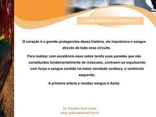 O coração é o grande protagonista dessa história, ele impulsiona o sangue através de todo esse circuito.  Para realizar com excelência essa nobre tarefa suas paredes que são constituídas fundamentalmente de músculos, contraem-se expulsando com força o sangue contido na maior cavidade cardíaca, o ventrículo esquerdo. A primeira artéria a receber sangue é Aorta. Como funciona o coração? 