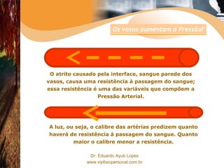 A luz, ou seja, o calibre das artérias predizem quanto haverá de resistência à passagem do sangue. Quanto maior o calibre menor a resistência. O atrito causado pela interface, sangue parede dos vasos, causa uma resistência à passagem do sangue; essa resistência é uma das variáveis que compõem a Pressão Arterial. Os vasos aumentam a Pressão? 