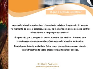 A pressão sistólica, ou também chamada de: máxima, é a pressão do sangue no momento da sístole cardíaca, ou seja, no momento em que o coração contraí e impulsiona o sangue para as artérias.  É a pressão que o sangue faz contra a parede das artérias. Portanto se o coração contrair-se com mais ênfase a pressão sistólica será maior. Desta forma durante a atividade física como conseqüência nosso circuito estará trabalhando sobre pressão elevada na fase sitólica. O que é pressão sistólica? 