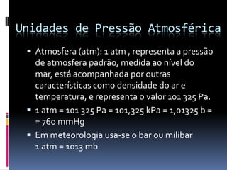 Unidades de Pressão AtmosféricaAtmosfera (atm): 1 atm, representa a pressão de atmosfera padrão, medida ao nível do mar, está acompanhada por outras características como densidade do ar e temperatura, e representa o valor 101 325 Pa.1 atm = 101 325 Pa = 101,325 kPa = 1,01325 b = = 760 mmHgEm meteorologia usa-se o bar ou milibar         1 atm = 1013 mb