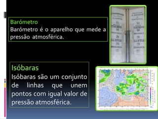 BarómetroBarómetro é o aparelho que mede a pressão  atmosférica.IsóbarasIsóbaras são um conjunto de linhas que unem pontos com igual valor de pressão atmosférica.