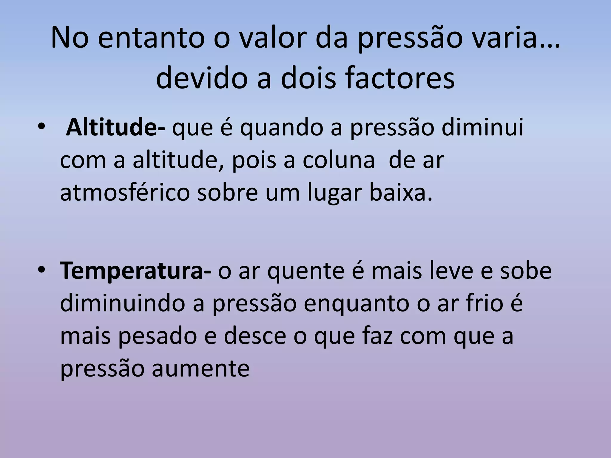 No entanto o valor da pressão varia…
devido a dois factores
• Altitude- que é quando a pressão diminui
com a altitude, pois a coluna de ar
atmosférico sobre um lugar baixa.
• Temperatura- o ar quente é mais leve e sobe
diminuindo a pressão enquanto o ar frio é
mais pesado e desce o que faz com que a
pressão aumente
 