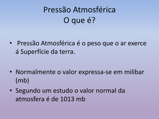 Pressão Atmosférica
O que é?
• Pressão Atmosférica é o peso que o ar exerce
á Superfície da terra.
• Normalmente o valor expressa-se em milibar
(mb)
• Segundo um estudo o valor normal da
atmosfera é de 1013 mb
 