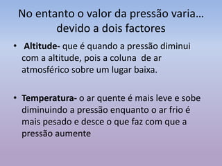 No entanto o valor da pressão varia…
devido a dois factores
• Altitude- que é quando a pressão diminui
com a altitude, pois a coluna de ar
atmosférico sobre um lugar baixa.
• Temperatura- o ar quente é mais leve e sobe
diminuindo a pressão enquanto o ar frio é
mais pesado e desce o que faz com que a
pressão aumente
 