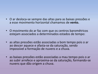 • O ar desloca-se sempre das altas para as baixas pressões e
a esse movimento horizontal chamamos de vento.
• O movimento do ar faz com que os centros barométricos
estejam associados a determinados estados de tempo:
• as altas pressões estão associadas a bom tempo pois o ar
ao descer aquece e afasta-se da saturação, sendo
impossível a formação de nuvens e a chuva.
• as baixas pressões estão associadas a mau tempo pois o ar
ao subir arrefece e aproxima-se da saturação, formando-se
nuvens que dão origem a chuva.
 