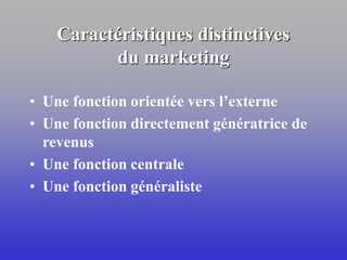 Caractéristiques distinctives
du marketing
• Une fonction orientée vers l’externe
• Une fonction directement génératrice de
revenus
• Une fonction centrale
• Une fonction généraliste
 