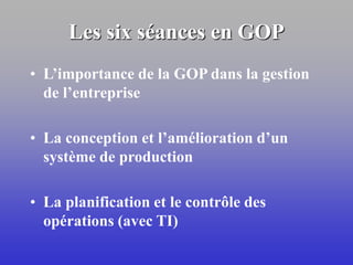 Les six séances en GOP
• L’importance de la GOP dans la gestion
de l’entreprise
• La conception et l’amélioration d’un
système de production
• La planification et le contrôle des
opérations (avec TI)
 