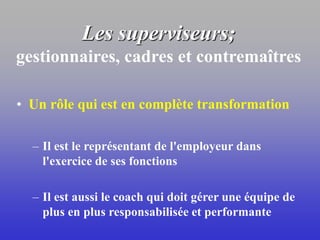 Les superviseurs;
gestionnaires, cadres et contremaîtres
• Un rôle qui est en complète transformation
– Il est le représentant de l'employeur dans
l'exercice de ses fonctions
– Il est aussi le coach qui doit gérer une équipe de
plus en plus responsabilisée et performante
 