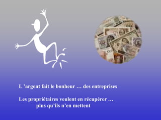 L ’argent fait le bonheur … des entreprises
Les propriétaires veulent en récupérer …
plus qu’ils n’en mettent
 