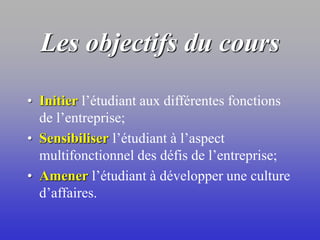 Les objectifs du cours
• Initier l’étudiant aux différentes fonctions
de l’entreprise;
• Sensibiliser l’étudiant à l’aspect
multifonctionnel des défis de l’entreprise;
• Amener l’étudiant à développer une culture
d’affaires.
 