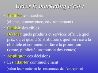Gérer le marketing c’est :
• Étudier les marchés
(clients, concurrence, environnement)
• Choisir des cibles
• Décider quels produits et services offrir, à quel
prix, où et quand (distribution), quel service à la
clientèle et comment en faire la promotion
(vente, publicité, promotion des ventes)
• Appliquer ces décisions
• Les adapter continuellement
(selon leurs coûts et les ressources de l’entreprise)
 