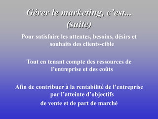 Gérer le marketing, c’est...
(suite)
Pour satisfaire les attentes, besoins, désirs et
souhaits des clients-cible
Tout en tenant compte des ressources de
l’entreprise et des coûts
Afin de contribuer à la rentabilité de l’entreprise
par l’atteinte d’objectifs
de vente et de part de marché
 