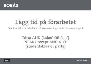 Lägg tid på förarbetet
Definiera källorna och skapa relevanta sökningar så är halva resan gjord.



             Tårta AND (kalas* OR fest*)
              NEAR7 recept AND NOT
               (studentskiva or party)


                                                                  boras.com
 