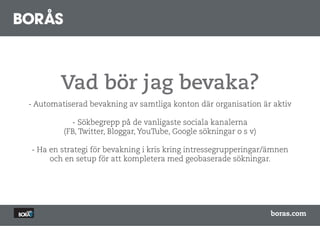 Vad bör jag bevaka?
- Automatiserad bevakning av samtliga konton där organisation är aktiv

           - Sökbegrepp på de vanligaste sociala kanalerna
         (FB, Twitter, Bloggar, YouTube, Google sökningar o s v)

- Ha en strategi för bevakning i kris kring intressegrupperingar/ämnen
     och en setup för att kompletera med geobaserade sökningar.




                                                                   boras.com
 