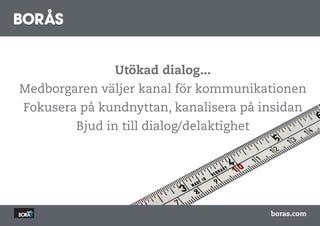 Utökad dialog...
Medborgaren väljer kanal för kommunikationen
Fokusera på kundnyttan, kanalisera på insidan
        Bjud in till dialog/delaktighet




                                          boras.com
 