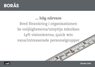 ... hög närvaro
 Bred förankring i organisationen
Se möjligheterna/utnyttja tekniken
   Lyft visionärerna, quick win
vana/intresserade personalgrupper




                                     boras.com
 