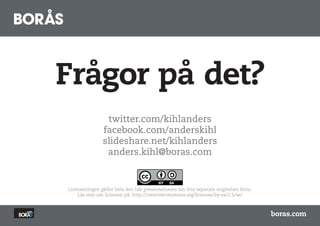 Frågor på det?
                twitter.com/kihlanders
               facebook.com/anderskihl
               slideshare.net/kihlanders
                anders.kihl@boras.com


Licensieringen gäller hela den här presentationen om inte separata angivelser finns.
    Läs mer om licensen på: http://creativecommons.org/licenses/by-sa/2.5/se/



                                                                                       boras.com
 