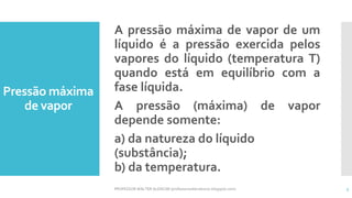 Pressão máxima
de vapor
A pressão máxima de vapor de um
líquido é a pressão exercida pelos
vapores do líquido (temperatura T)
quando está em equilíbrio com a
fase líquida.
A pressão (máxima) de vapor
depende somente:
a) da natureza do líquido
(substância);
b) da temperatura.
PROFESSOR WALTER ALENCAR (professorwalteralencar.blogspot.com) 3
 
