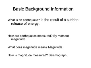 Basic Background Information What is an earthquake?  Is the result of a sudden release of energy. How are earthquakes measured? By moment magnitude. What does magnitude mean? Magnitude How is magnitude measured? Seismograph. 