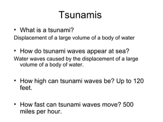 Tsunamis What is a tsunami? Displacement of a large volume of a body of water How do tsunami waves appear at sea? Water waves caused by the displacement of a large volume of a body of water. How high can tsunami waves be? Up to 120 feet. How fast can tsunami waves move? 500 miles per hour. 