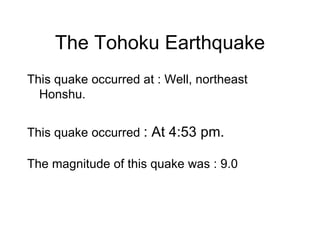 The Tohoku Earthquake This quake occurred at : Well, northeast Honshu. This quake occurred  : At 4:53 pm. The magnitude of this quake was : 9.0 