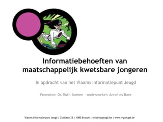 Informatiebehoeften van
maatschappelijk kwetsbare jongeren
         In opdracht van het Vlaams Informatiepunt Jeugd

             Promotor: Dr. Ruth Soenen – onderzoeker: Annelies Baes




Vlaams Informatiepunt Jeugd | Zuidlaan 25 | 1000 Brussel | info@vipjeugd.be | www.vipjeugd.be
 