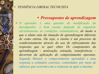  TENDÊNCIA LIBERAL TECNICISTA 
 Pressupostos de aprendizagem 
 O aprender é uma questão de modificação do 
desempenho: o bom ensino depende de organizar 
eficientemente as condições estimuladoras, de modo a 
que o aluno saia da situação de aprendizagem diferente 
de como entrou. Ou seja, o ensino é um processo de 
condicionamento através do uso de reforçamento das 
respostas que se quer obter. Os componentes da 
aprendizagem - motivação, retenção, transferência – 
decorrem da aplicação do comportamento operante. 
Segundo Skinner, o comportamento aprendido é uma 
resposta a estímulos externos, controlados por meio de 
reforços que ocorrem com a resposta ou após a mesma: 
 