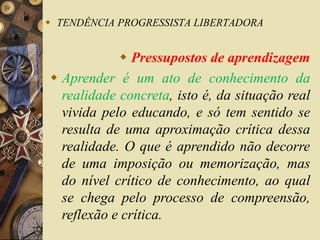  TENDÊNCIA PROGRESSISTA LIBERTADORA 
 Pressupostos de aprendizagem 
 Aprender é um ato de conhecimento da 
realidade concreta, isto é, da situação real 
vivida pelo educando, e só tem sentido se 
resulta de uma aproximação crítica dessa 
realidade. O que é aprendido não decorre 
de uma imposição ou memorização, mas 
do nível crítico de conhecimento, ao qual 
se chega pelo processo de compreensão, 
reflexão e crítica. 
 